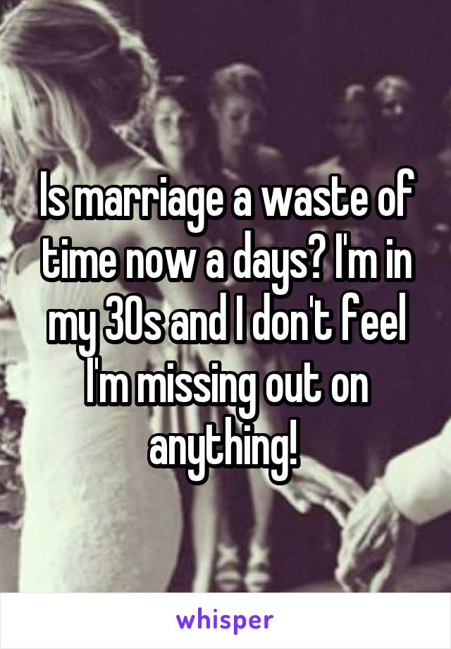 Is marriage a waste of time now a days? I'm in my 30s and I don't feel I'm missing out on anything! 