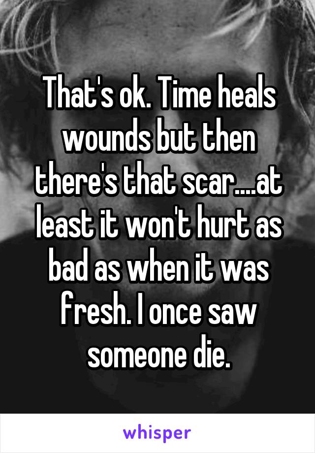 That's ok. Time heals wounds but then there's that scar....at least it won't hurt as bad as when it was fresh. I once saw someone die.