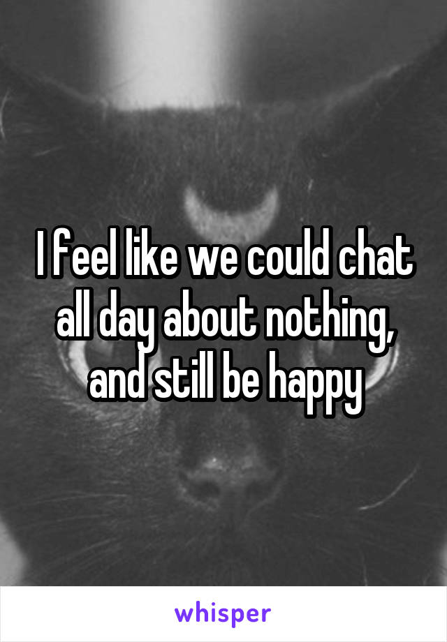 I feel like we could chat all day about nothing, and still be happy