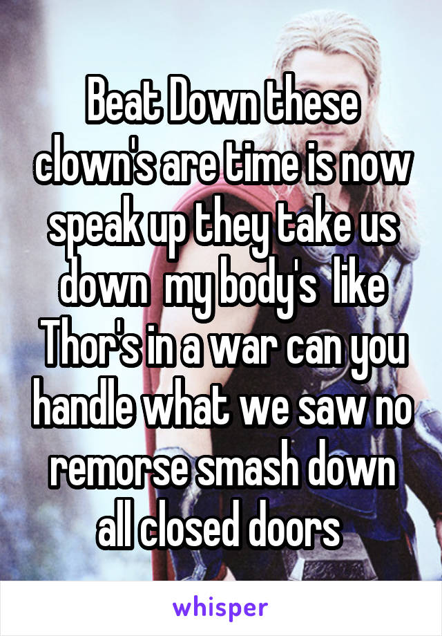 Beat Down these clown's are time is now speak up they take us down  my body's  like Thor's in a war can you handle what we saw no remorse smash down all closed doors 