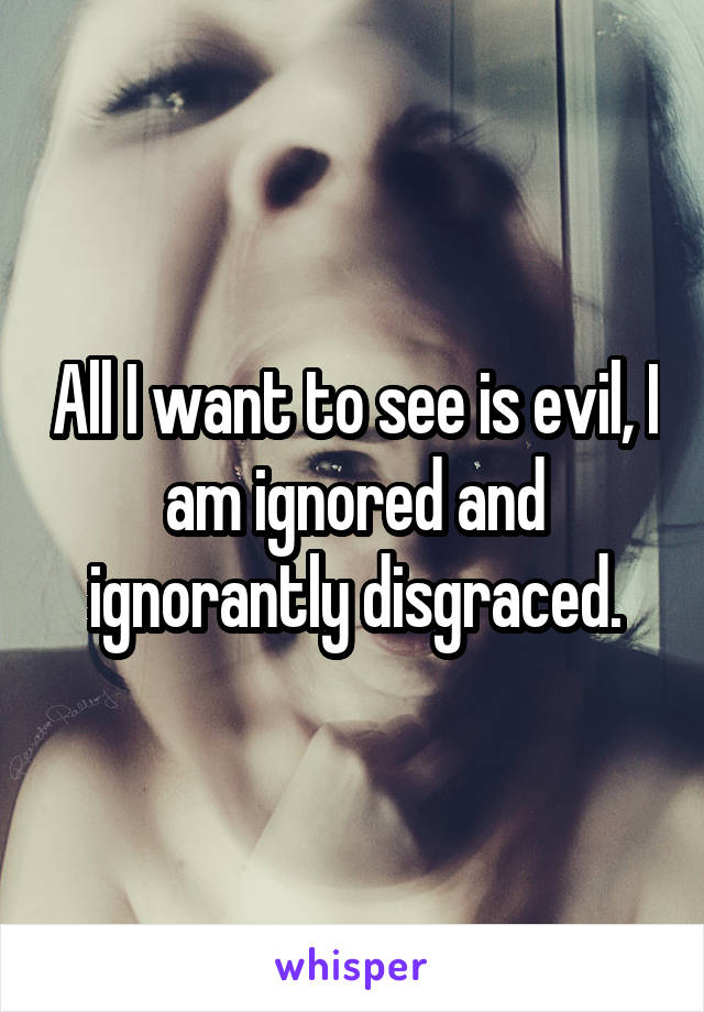 All I want to see is evil, I am ignored and ignorantly disgraced.