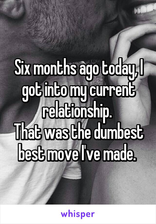 Six months ago today, I got into my current relationship. 
That was the dumbest best move I've made. 