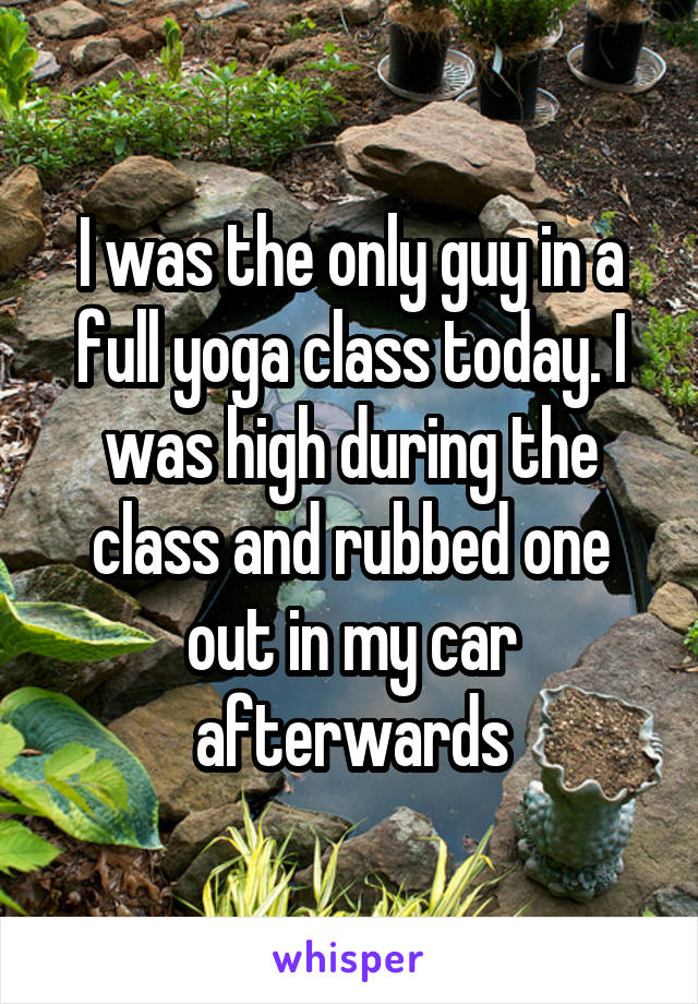 I was the only guy in a full yoga class today. I was high during the class and rubbed one out in my car afterwards