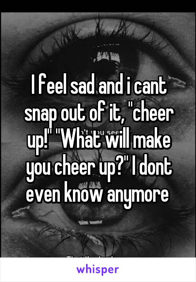 I feel sad and i cant snap out of it, "cheer up!" "What will make you cheer up?" I dont even know anymore 