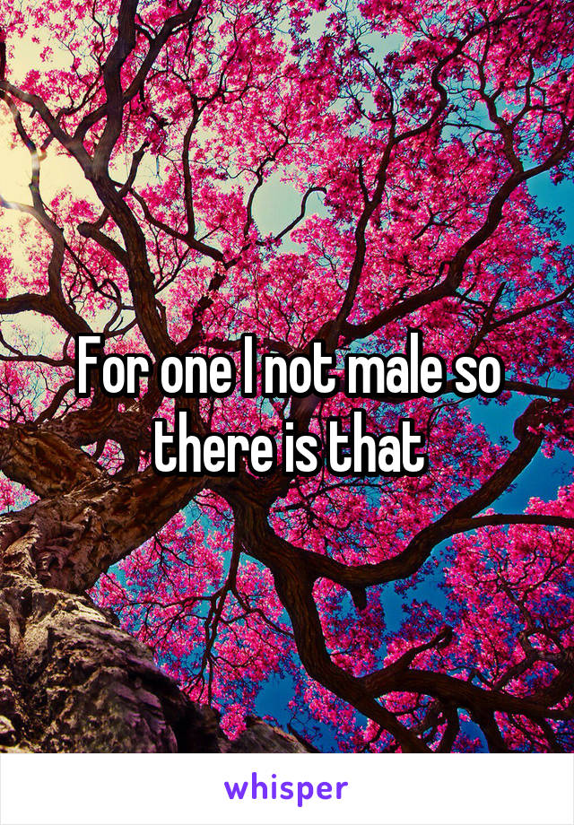 For one I not male so there is that