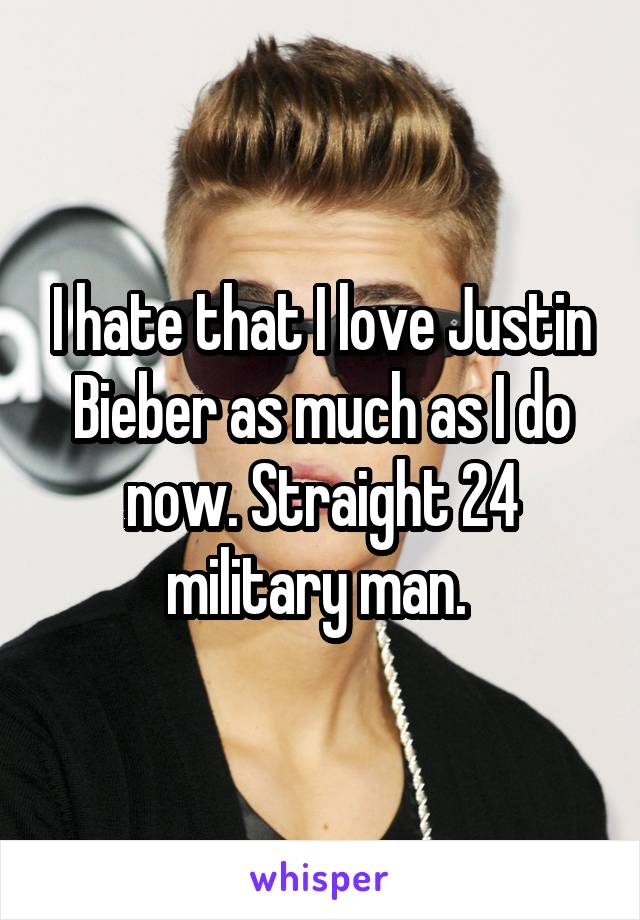 I hate that I love Justin Bieber as much as I do now. Straight 24 military man. 