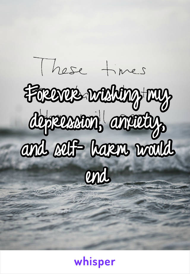 Forever wishing my depression, anxiety, and self- harm would end