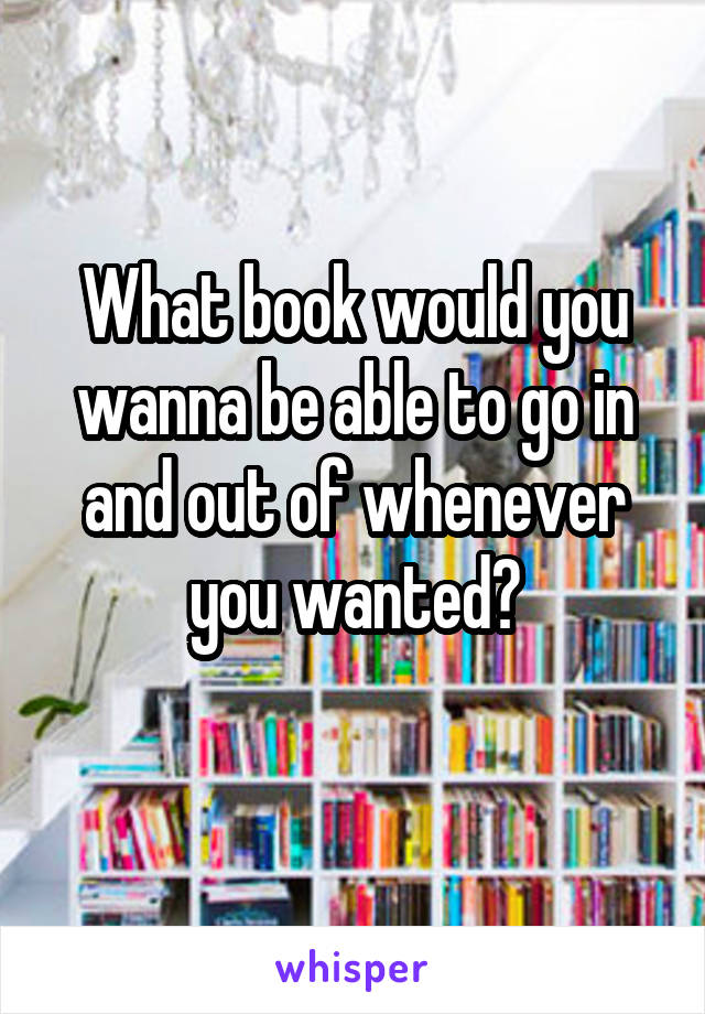 What book would you wanna be able to go in and out of whenever you wanted?
