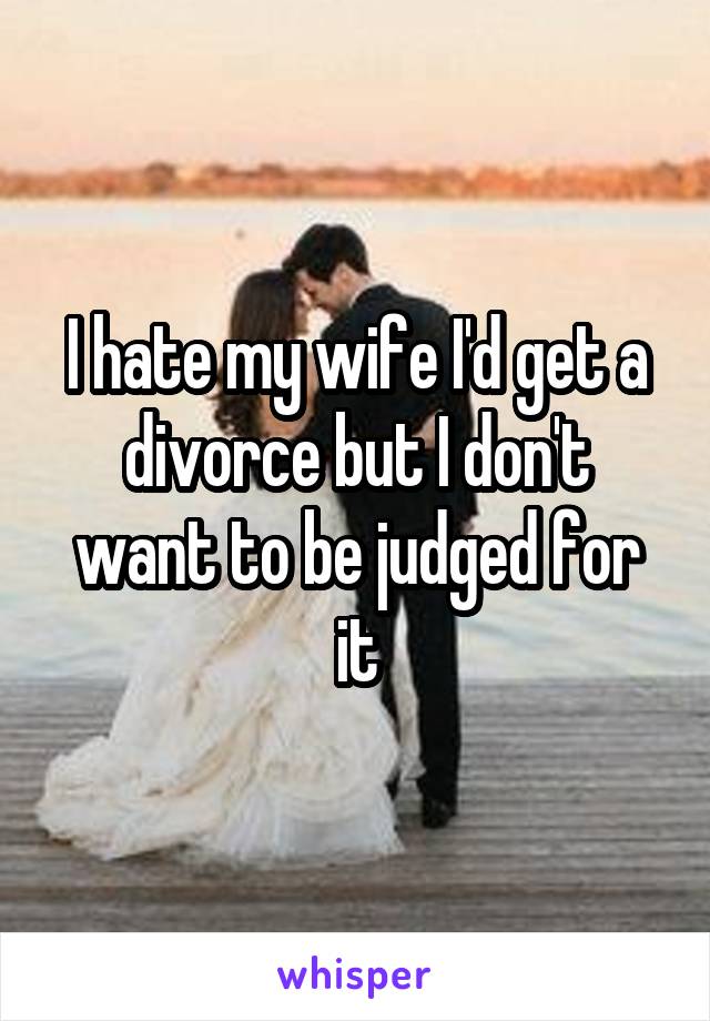 I hate my wife I'd get a divorce but I don't want to be judged for it