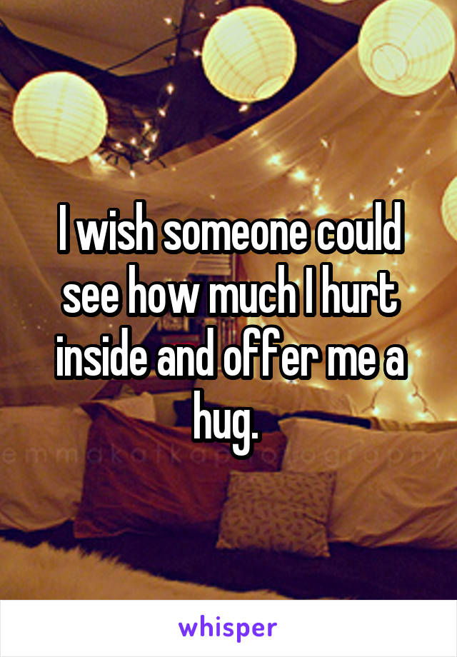 I wish someone could see how much I hurt inside and offer me a hug. 