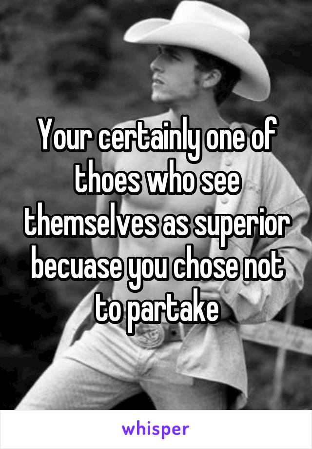 Your certainly one of thoes who see themselves as superior becuase you chose not to partake