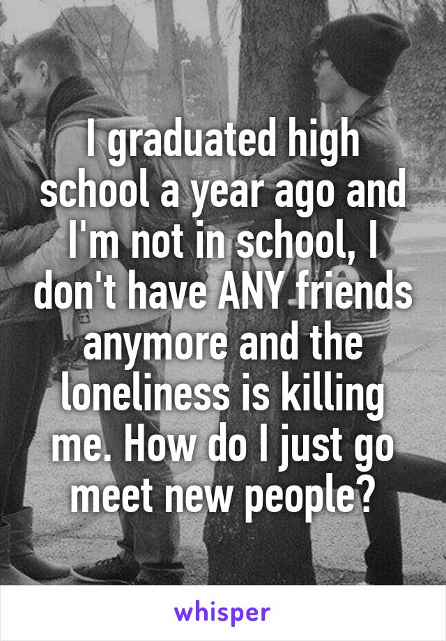 I graduated high school a year ago and I'm not in school, I don't have ANY friends anymore and the loneliness is killing me. How do I just go meet new people?