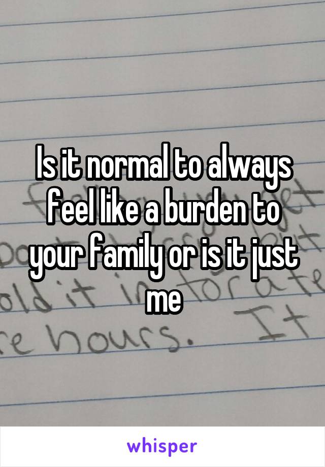 Is it normal to always feel like a burden to your family or is it just me