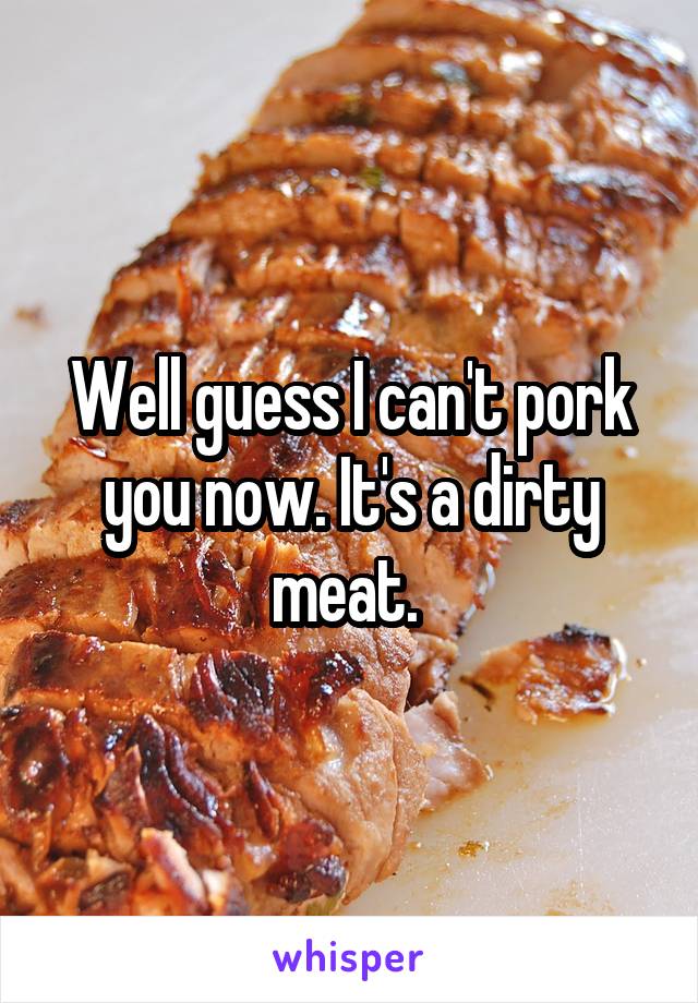 Well guess I can't pork you now. It's a dirty meat. 