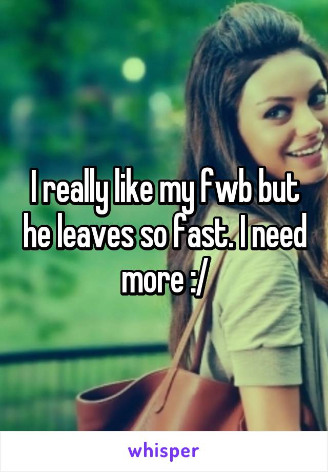 I really like my fwb but he leaves so fast. I need more :/