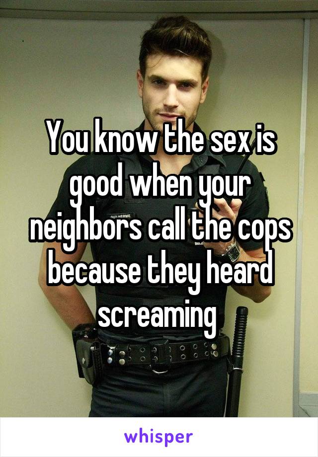 You know the sex is good when your neighbors call the cops because they heard screaming 