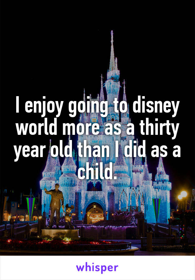 I enjoy going to disney world more as a thirty year old than I did as a child.