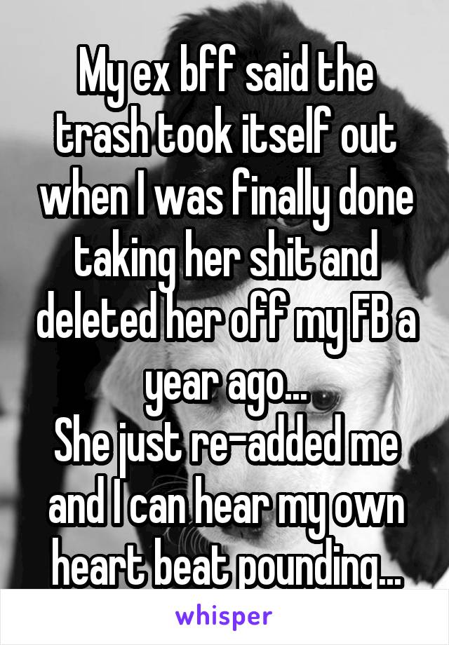 My ex bff said the trash took itself out when I was finally done taking her shit and deleted her off my FB a year ago...
She just re-added me and I can hear my own heart beat pounding...