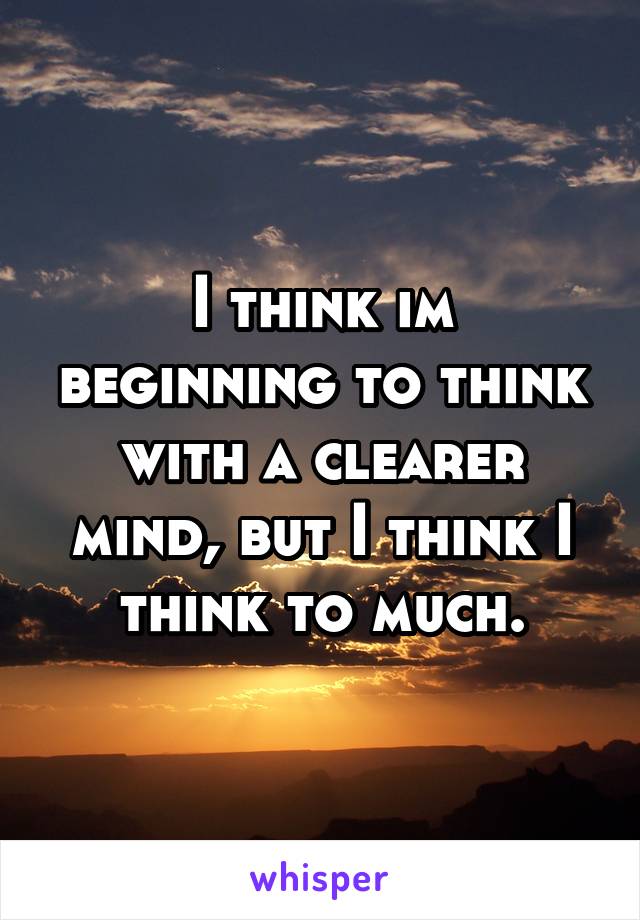 I think im beginning to think with a clearer mind, but I think I think to much.