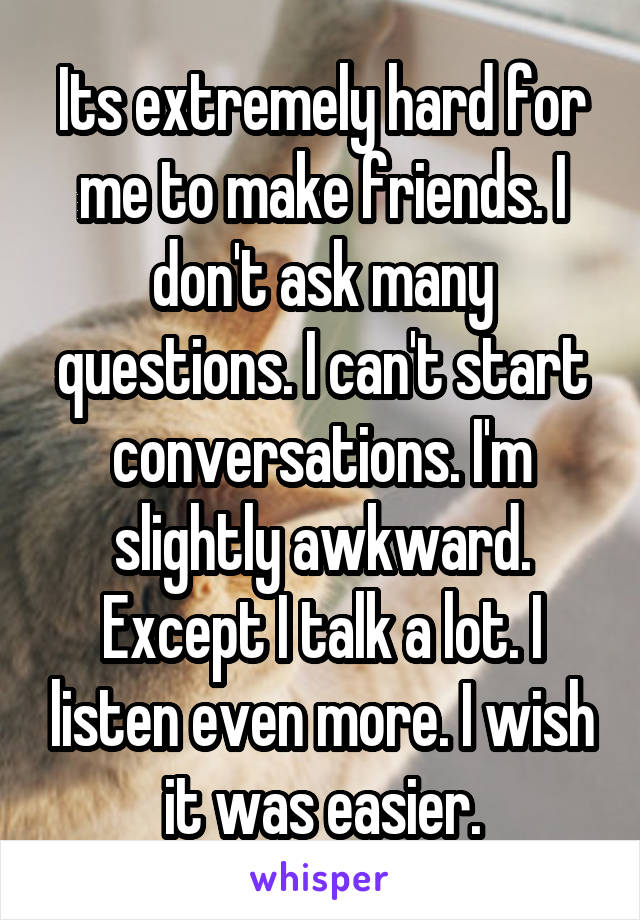 Its extremely hard for me to make friends. I don't ask many questions. I can't start conversations. I'm slightly awkward. Except I talk a lot. I listen even more. I wish it was easier.