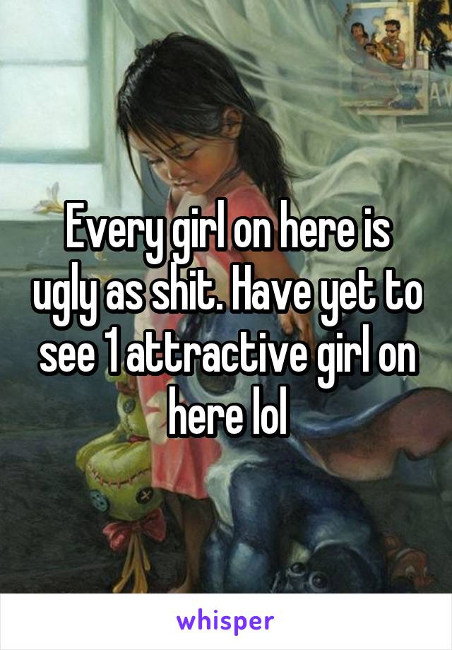 Every girl on here is ugly as shit. Have yet to see 1 attractive girl on here lol