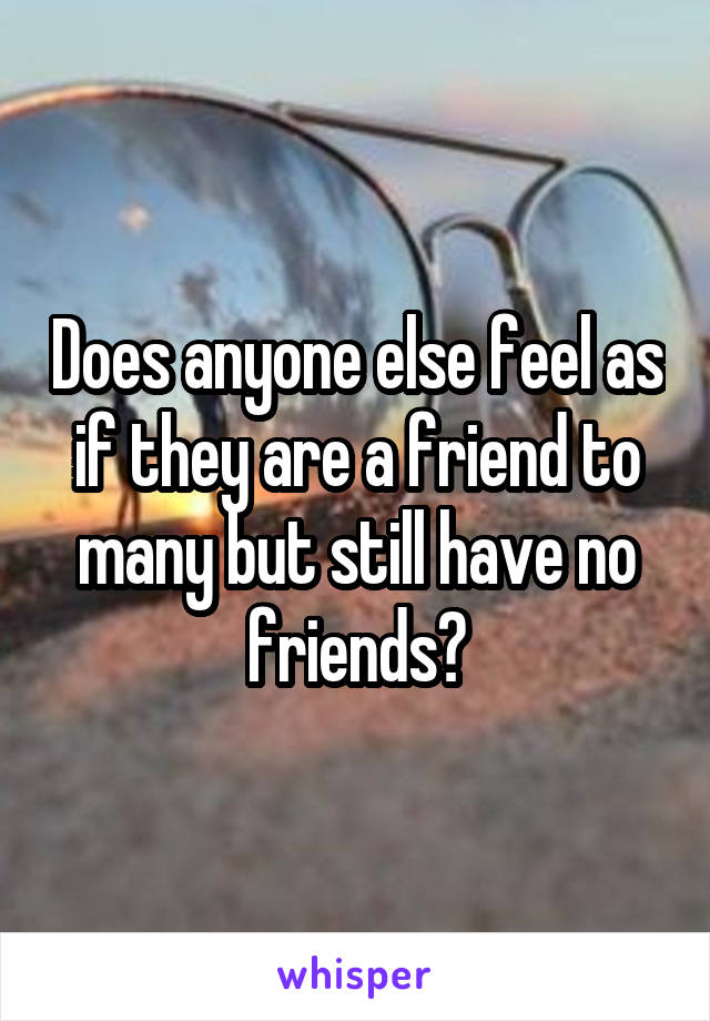 Does anyone else feel as if they are a friend to many but still have no friends?