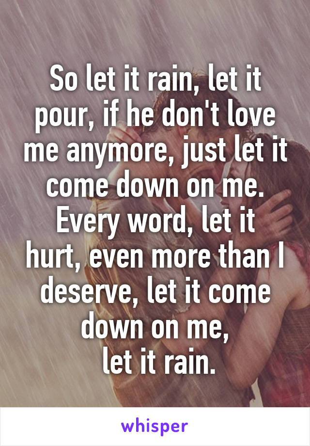 So let it rain, let it pour, if he don't love me anymore, just let it come down on me.
Every word, let it hurt, even more than I deserve, let it come down on me,
 let it rain.