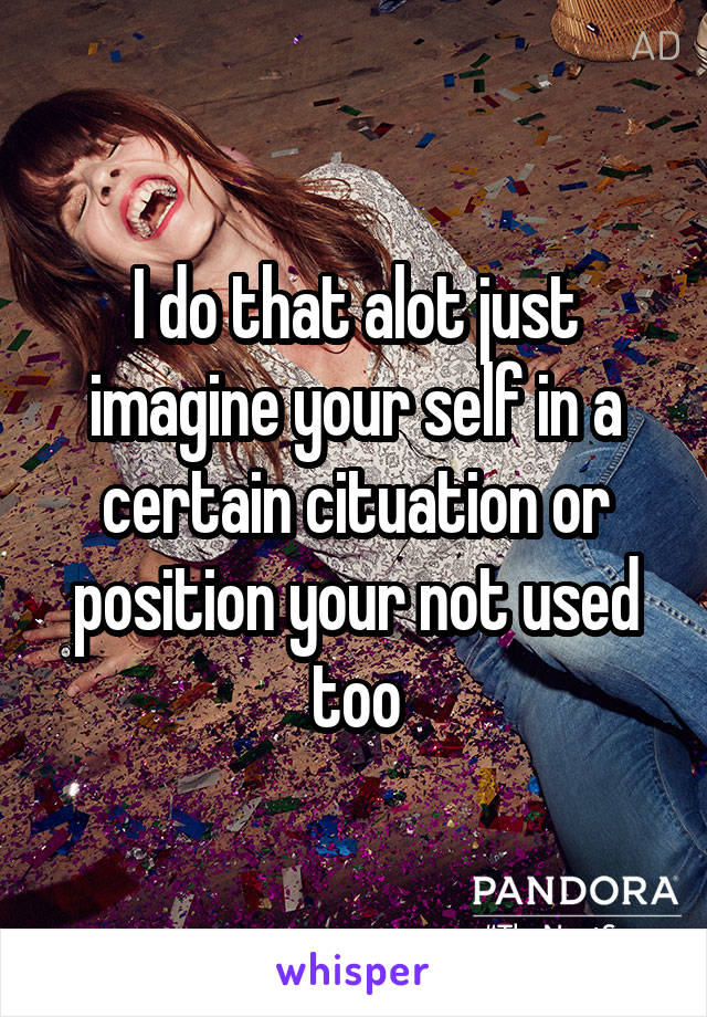 I do that alot just imagine your self in a certain cituation or position your not used too