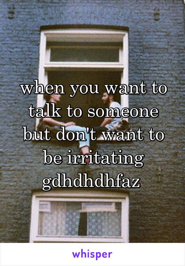 when you want to talk to someone but don't want to be irritating gdhdhdhfaz 