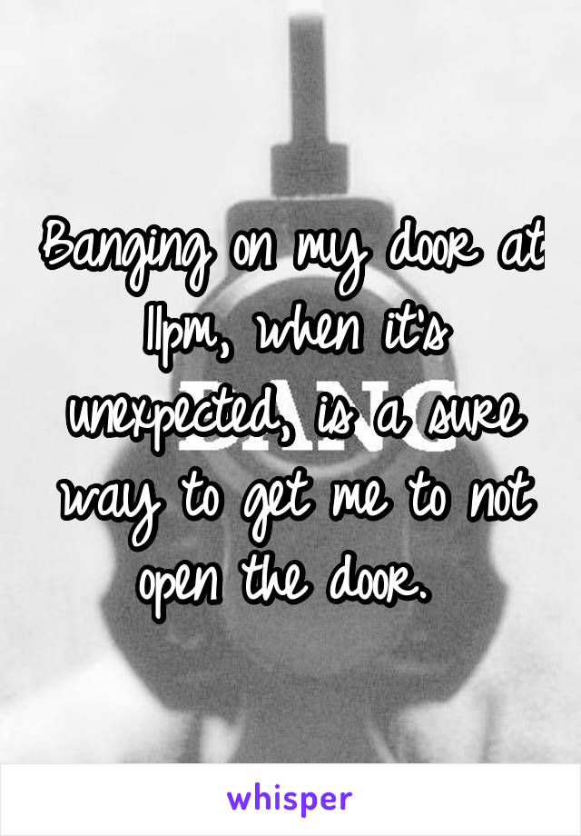 Banging on my door at 11pm, when it's unexpected, is a sure way to get me to not open the door. 