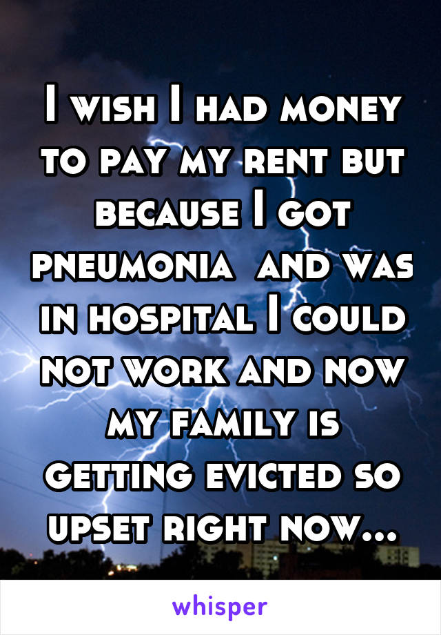 I wish I had money to pay my rent but because I got pneumonia  and was in hospital I could not work and now my family is getting evicted so upset right now...