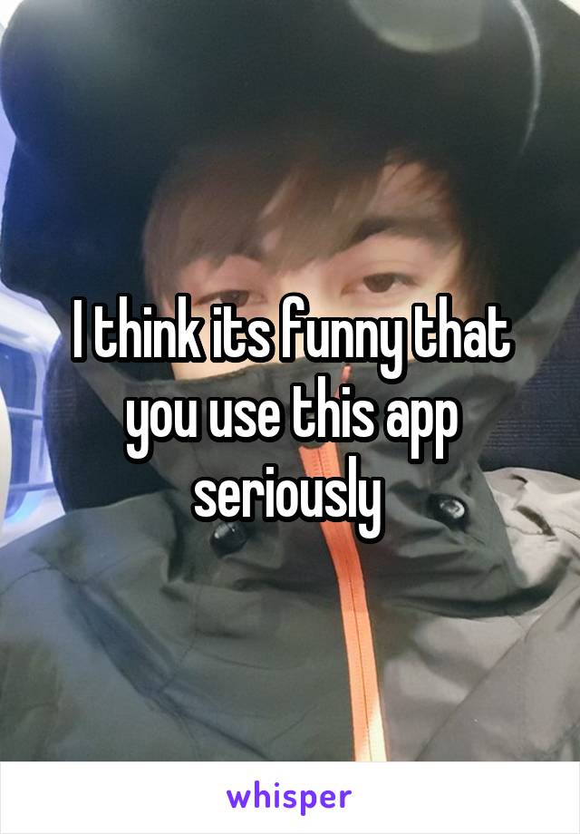 I think its funny that you use this app seriously 