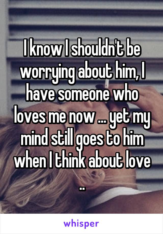 I know I shouldn't be worrying about him, I have someone who loves me now ... yet my mind still goes to him when I think about love ..