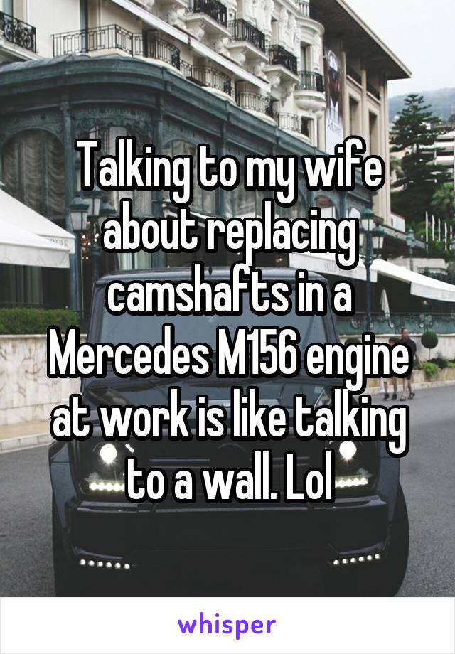 Talking to my wife about replacing camshafts in a Mercedes M156 engine at work is like talking to a wall. Lol