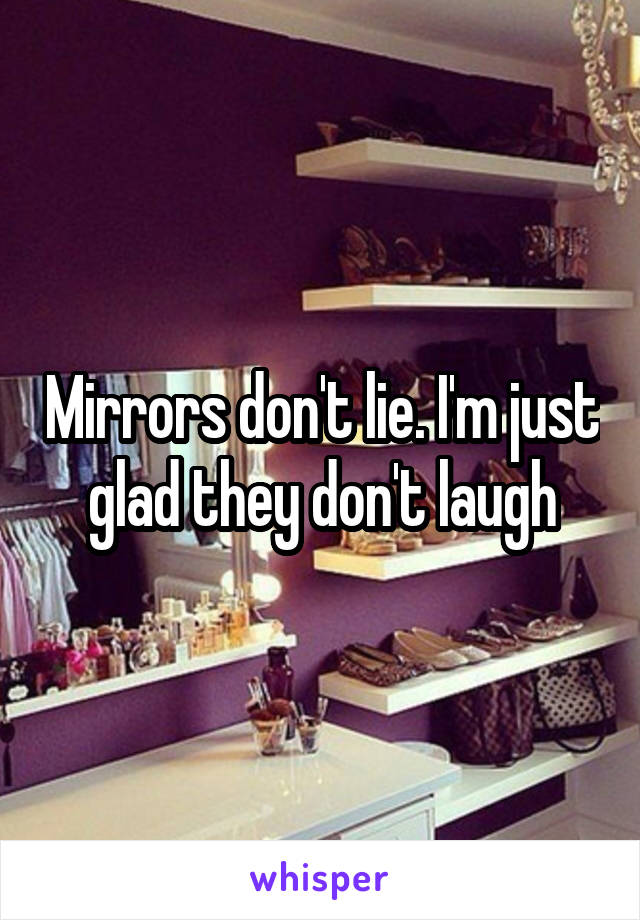 Mirrors don't lie. I'm just glad they don't laugh