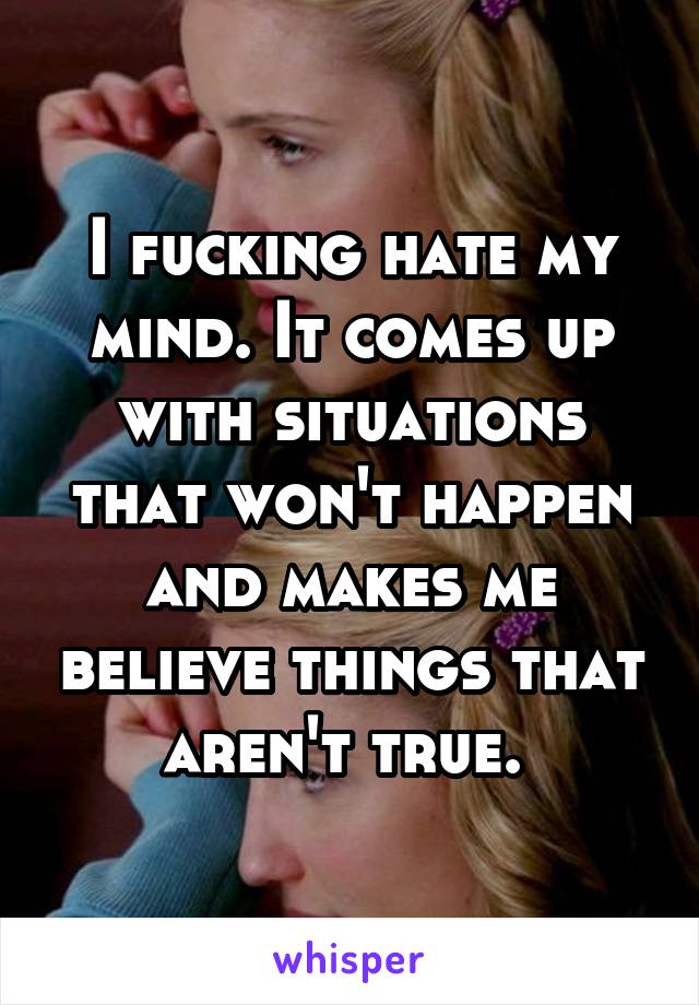 I fucking hate my mind. It comes up with situations that won't happen and makes me believe things that aren't true. 