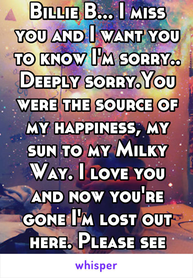 Billie B... I miss you and I want you to know I'm sorry.. Deeply sorry.You were the source of my happiness, my sun to my Milky Way. I love you and now you're gone I'm lost out here. Please see this...