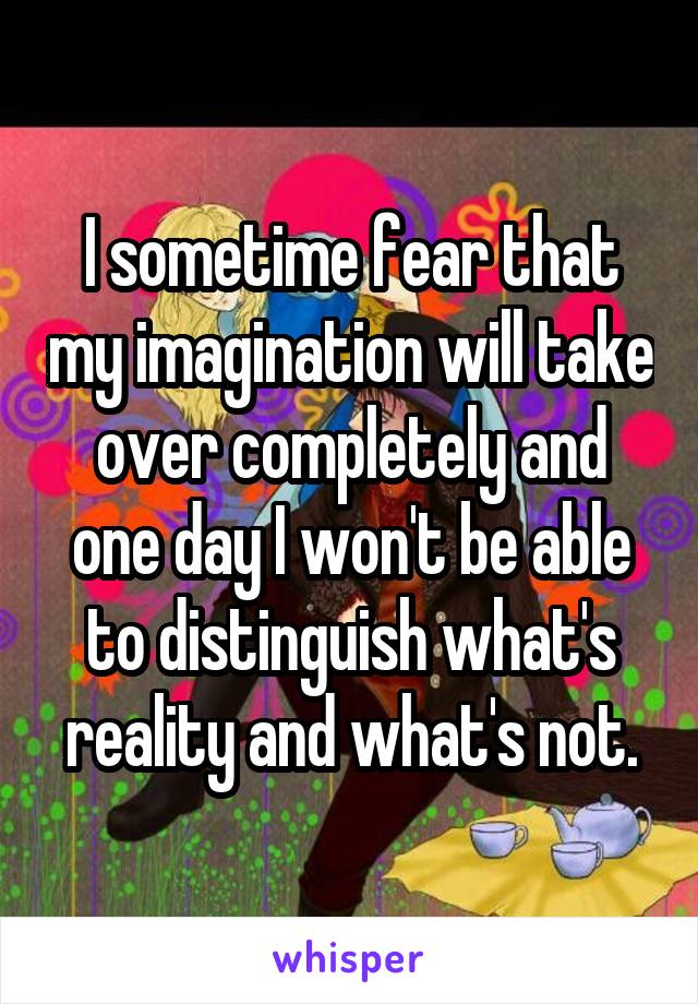 I sometime fear that my imagination will take over completely and one day I won't be able to distinguish what's reality and what's not.