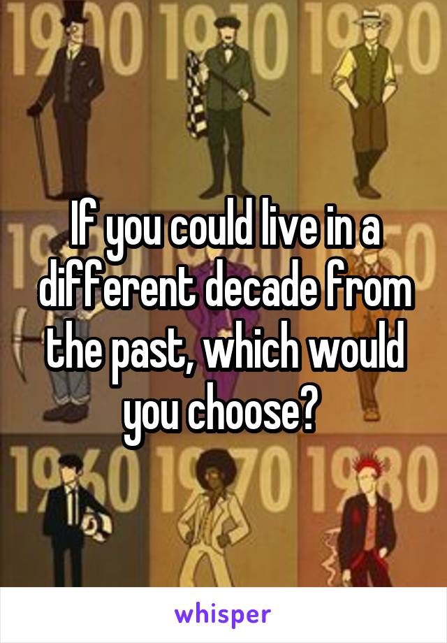 If you could live in a different decade from the past, which would you choose? 