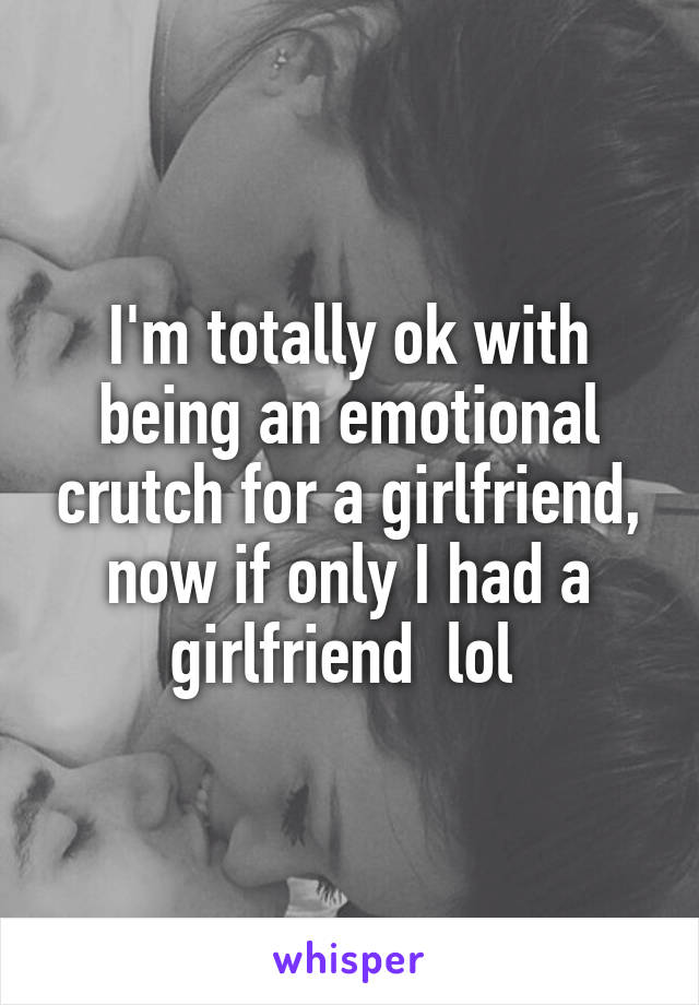 I'm totally ok with being an emotional crutch for a girlfriend, now if only I had a girlfriend  lol 