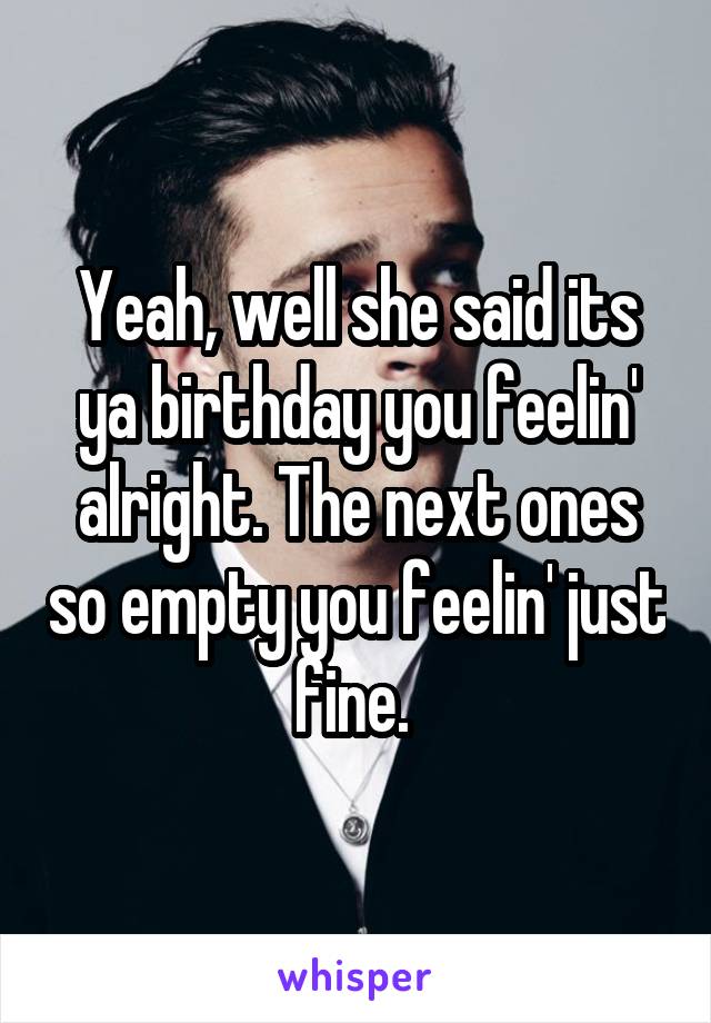 Yeah, well she said its ya birthday you feelin' alright. The next ones so empty you feelin' just fine. 