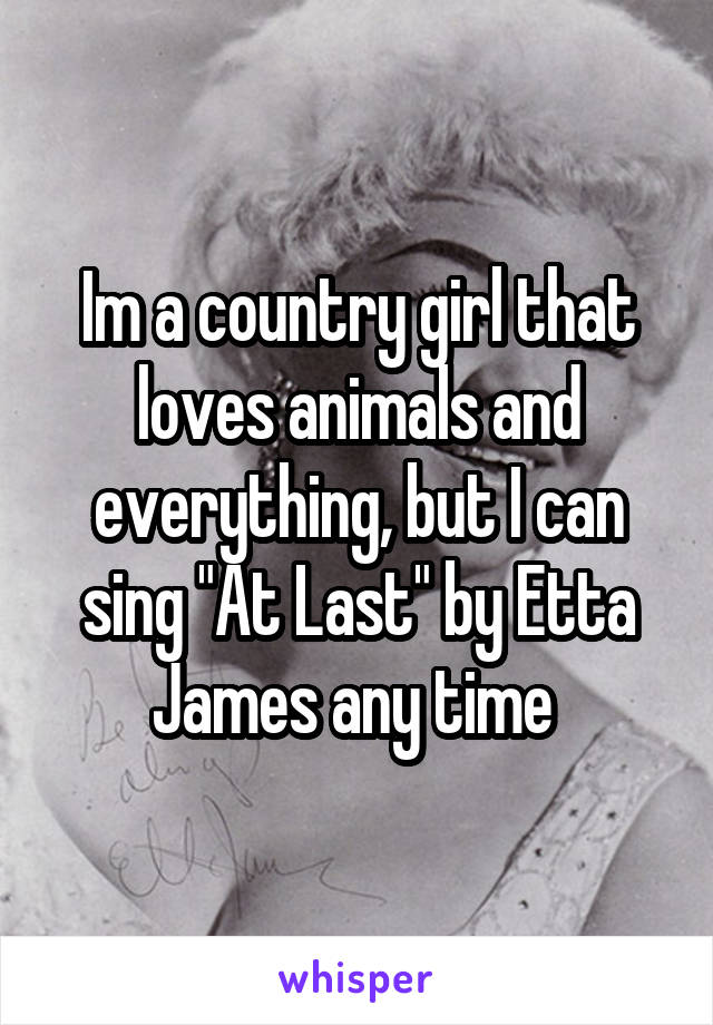 Im a country girl that loves animals and everything, but I can sing "At Last" by Etta James any time 