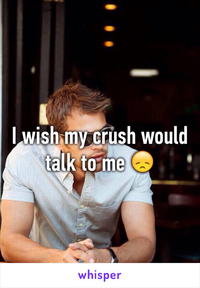 I wish my crush would talk to me 😞