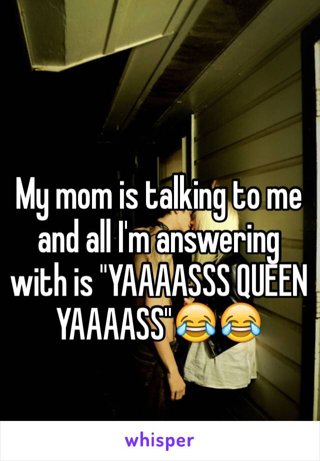 My mom is talking to me and all I'm answering with is "YAAAASSS QUEEN YAAAASS"😂😂