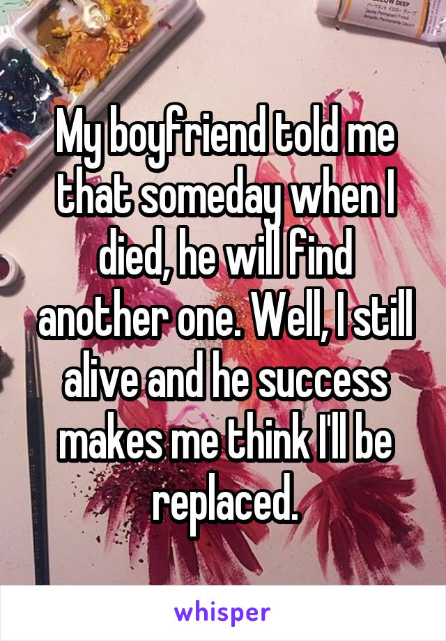 My boyfriend told me that someday when I died, he will find another one. Well, I still alive and he success makes me think I'll be replaced.