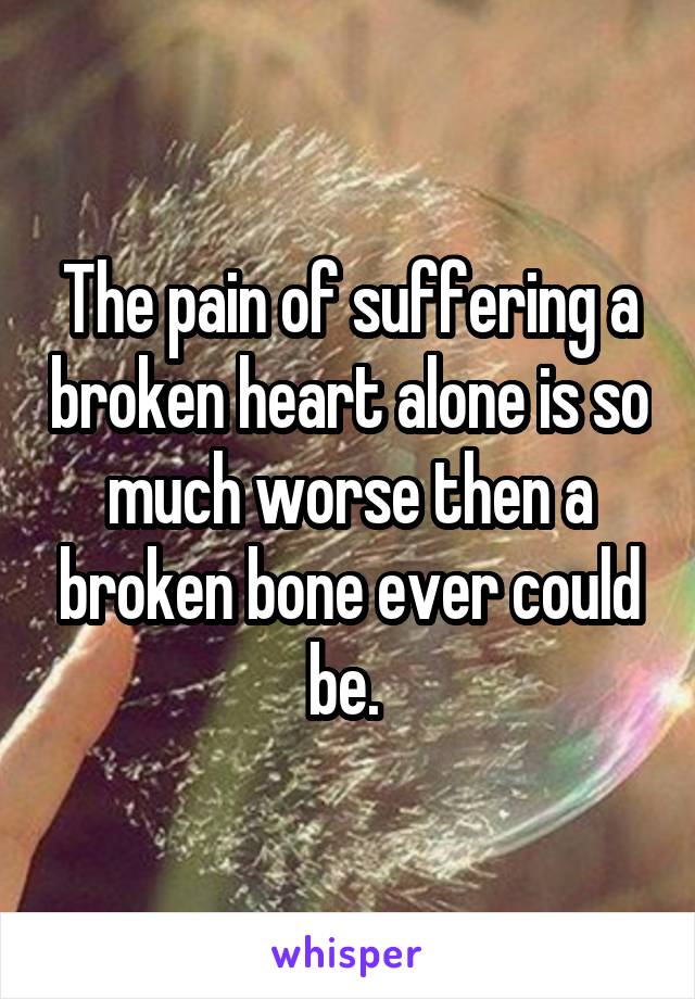 The pain of suffering a broken heart alone is so much worse then a broken bone ever could be. 