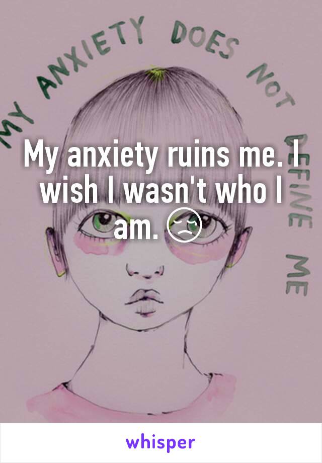 My anxiety ruins me. I wish I wasn't who I am.😢