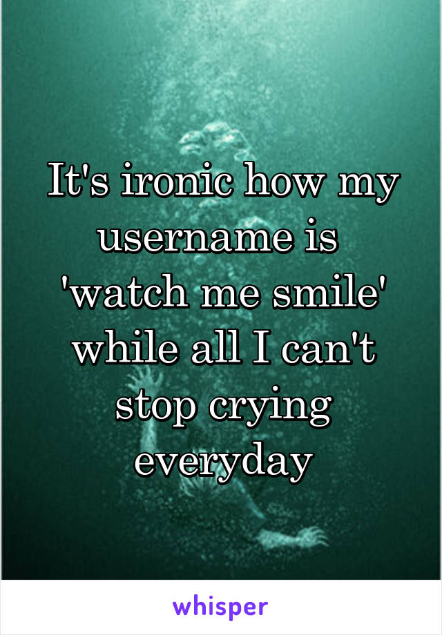 It's ironic how my username is 
'watch me smile'
while all I can't stop crying everyday