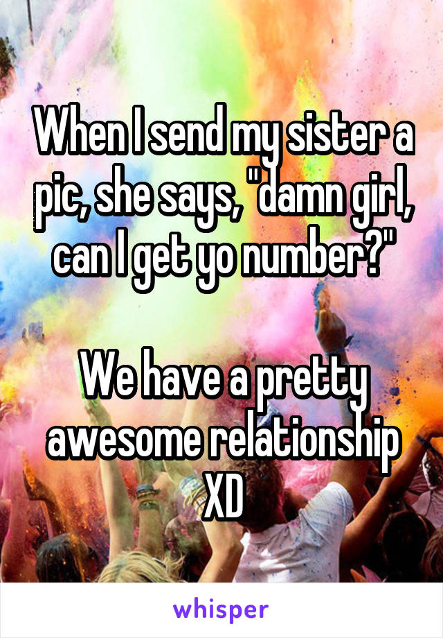 When I send my sister a pic, she says, "damn girl, can I get yo number?"

We have a pretty awesome relationship XD