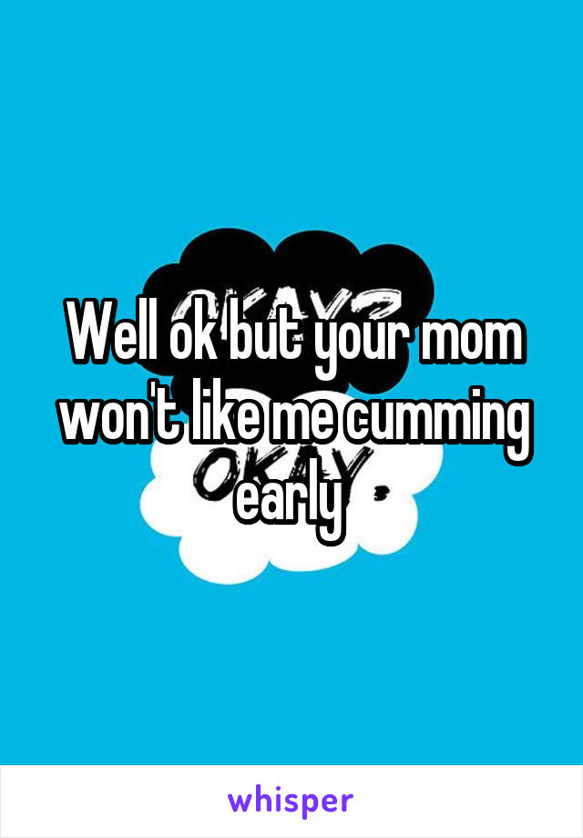 Well ok but your mom won't like me cumming early 